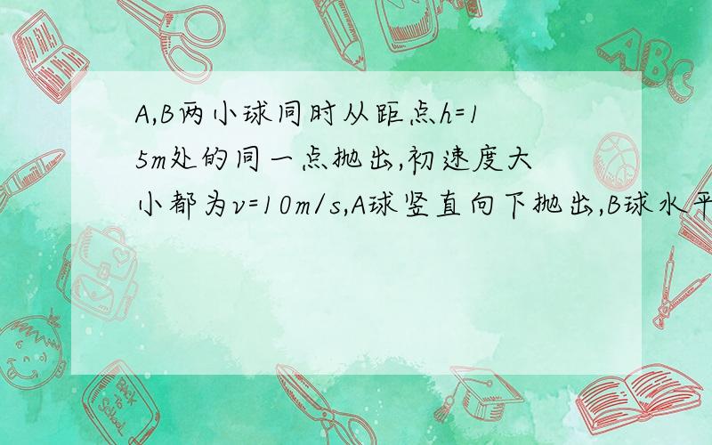 A,B两小球同时从距点h=15m处的同一点抛出,初速度大小都为v=10m/s,A球竖直向下抛出,B球水平抛出,（1）A球经多长时间落地