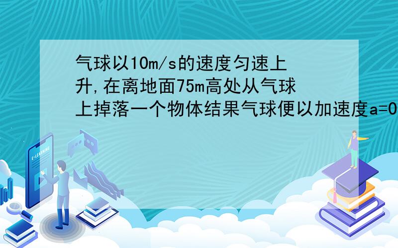 气球以10m/s的速度匀速上升,在离地面75m高处从气球上掉落一个物体结果气球便以加速度a=0.1m/s2向上匀加速直线运动,不计物体在下落过程中受到的空气阻力,问物体落到地面时气球离地球的高