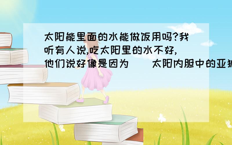 太阳能里面的水能做饭用吗?我听有人说,吃太阳里的水不好,他们说好像是因为    太阳内胆中的亚狐焊,亚狐焊对人体有害吗?太阳能里的水到底能不能吃?