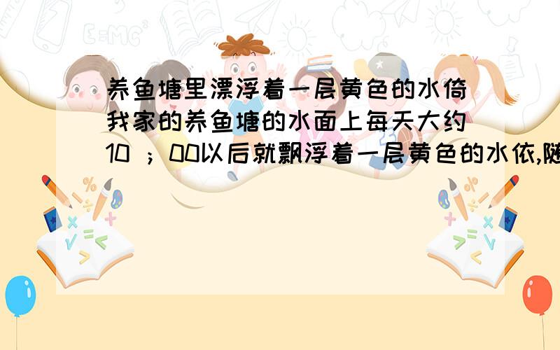 养鱼塘里漂浮着一层黄色的水倚我家的养鱼塘的水面上每天大约10 ；00以后就飘浮着一层黄色的水依,随着时间的变化水依的颜色还有些变化,是怎么回事啊,在这里来请教内行指点谢谢