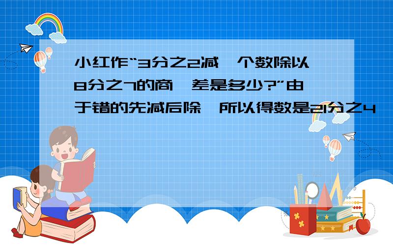 小红作“3分之2减一个数除以8分之7的商,差是多少?”由于错的先减后除,所以得数是21分之4,正确的得数是