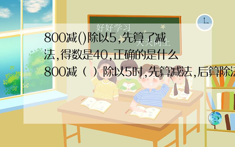 800减()除以5,先算了减法,得数是40,正确的是什么800减（ ）除以5时,先算减法,后算除法,得到结果是40.正确的得数是什么?