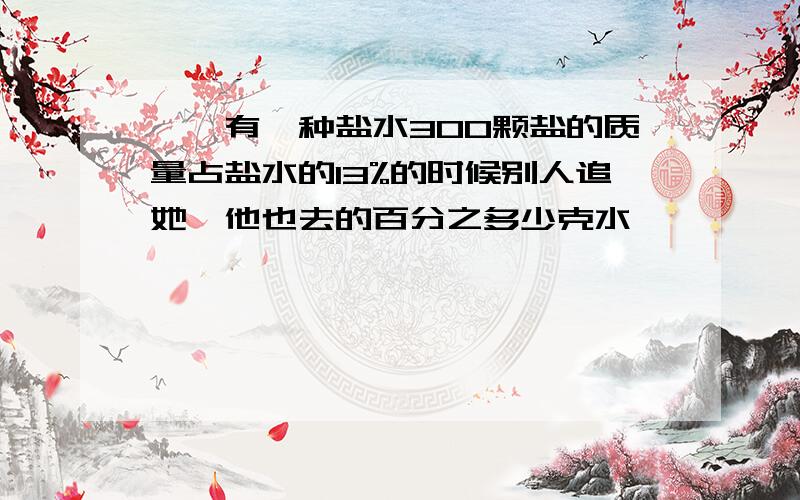 嗯,有一种盐水300颗盐的质量占盐水的13%的时候别人追她,他也去的百分之多少克水