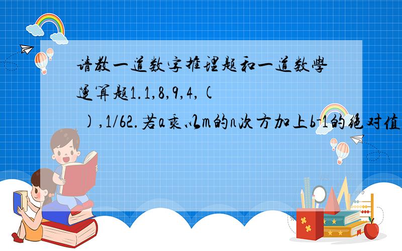 请教一道数字推理题和一道数学运算题1.1,8,9,4,( ),1/62.若a乘以m的n次方加上b-1的绝对值加上c-3的平方等于0,那么a,b,c三个数的和为( )麻烦请写上运算过程,再次感谢你的指教!写的正确详细的,