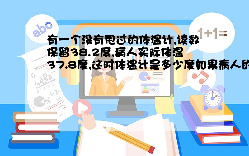 有一个没有甩过的体温计,读数保留38.2度,病人实际体温37.8度,这时体温计是多少度如果病人的实际体温是38.5度,体温计读数是多少