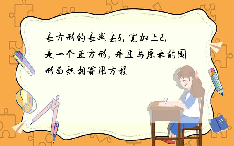 长方形的长减去5，宽加上2，是一个正方形，并且与原来的图形面积相等用方程