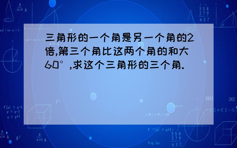 三角形的一个角是另一个角的2倍,第三个角比这两个角的和大60°,求这个三角形的三个角.