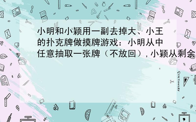 小明和小颖用一副去掉大、小王的扑克牌做摸牌游戏：小明从中任意抽取一张牌（不放回）,小颖从剩余的牌中任意抽取一张,谁摸到的牌面大谁就获胜（规定牌面从小到大的顺序为：2,3,4,5,6,7