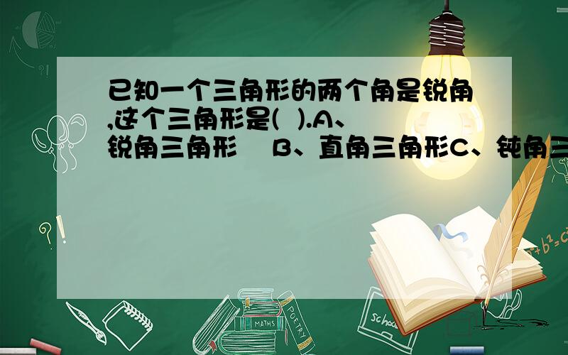 已知一个三角形的两个角是锐角,这个三角形是(  ).A、锐角三角形    B、直角三角形C、钝角三角形    D、不能确定