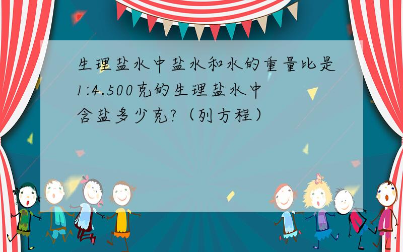 生理盐水中盐水和水的重量比是1:4.500克的生理盐水中含盐多少克?（列方程）