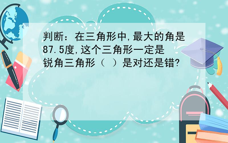 判断：在三角形中,最大的角是87.5度,这个三角形一定是锐角三角形（ ）是对还是错?