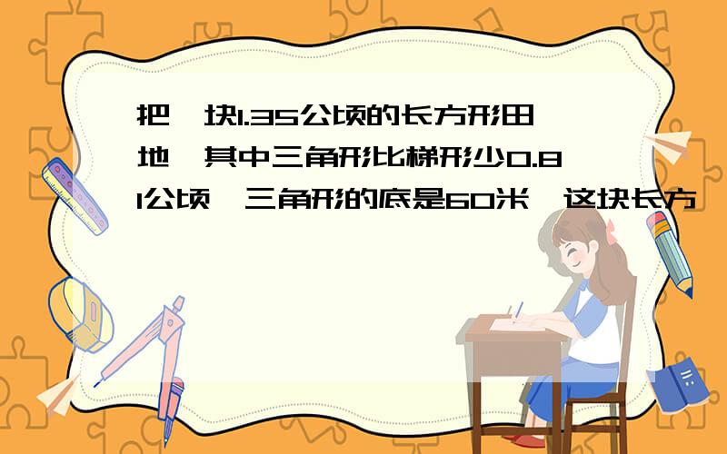 把一块1.35公顷的长方形田地,其中三角形比梯形少0.81公顷,三角形的底是60米,这块长方一块1.35公顷的长方形地,其中三角形比梯形少0.81公顷,三角形的底是60米,长方形地的长和宽各是多少?把一