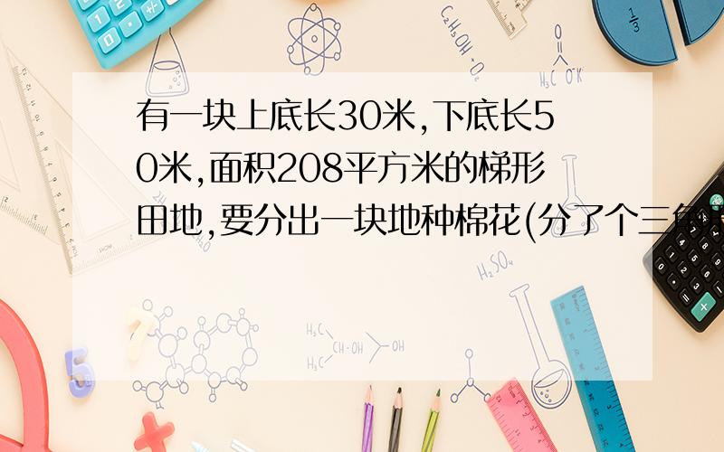 有一块上底长30米,下底长50米,面积208平方米的梯形田地,要分出一块地种棉花(分了个三角形）,求棉花地的面积是多少平方米