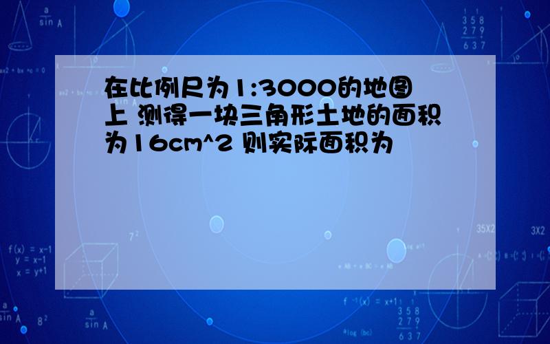 在比例尺为1:3000的地图上 测得一块三角形土地的面积为16cm^2 则实际面积为