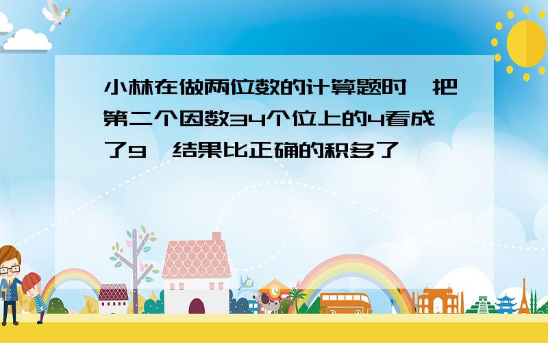 小林在做两位数的计算题时,把第二个因数34个位上的4看成了9,结果比正确的积多了