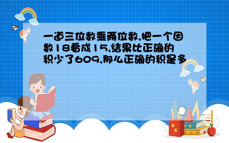 一道三位数乘两位数,把一个因数18看成15,结果比正确的积少了609,那么正确的积是多