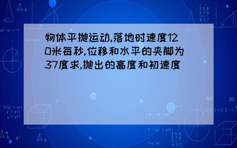 物体平抛运动,落地时速度120米每秒,位移和水平的夹脚为37度求,抛出的高度和初速度