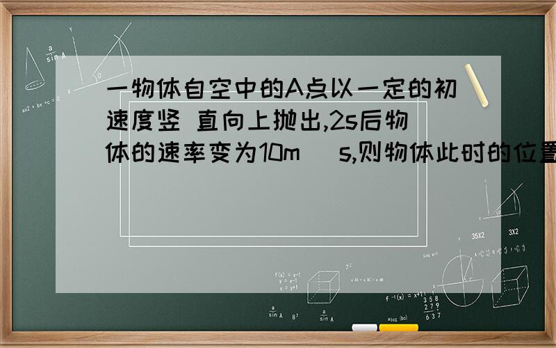 一物体自空中的A点以一定的初速度竖 直向上抛出,2s后物体的速率变为10m／ s,则物体此时的位置和速度方向A．在A点上方,速度方向向下 B．在A点下方,速度方向向下 C．正在A点,速度方向向下 D