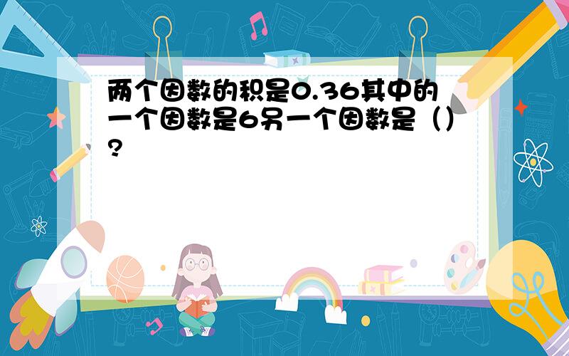 两个因数的积是0.36其中的一个因数是6另一个因数是（）?