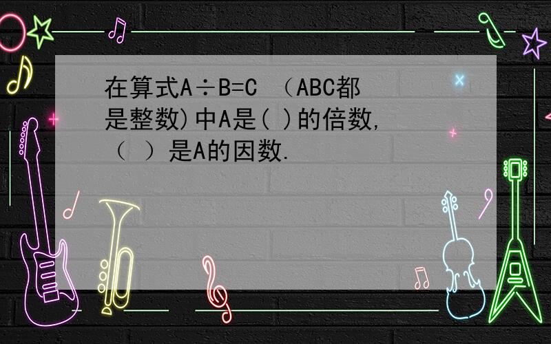 在算式A÷B=C （ABC都是整数)中A是( )的倍数,（ ）是A的因数.