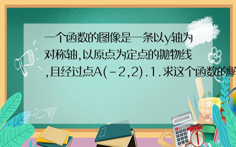 一个函数的图像是一条以y轴为对称轴,以原点为定点的抛物线,且经过点A(-2,2).1.求这个函数的解析式2.画出函数的图像3.写出抛物线上与点A关于Y轴对称的点B的坐标,并求△OAB的面积4.在抛物线