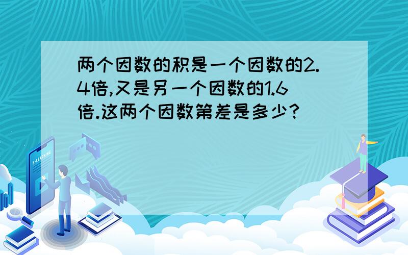 两个因数的积是一个因数的2.4倍,又是另一个因数的1.6倍.这两个因数第差是多少?