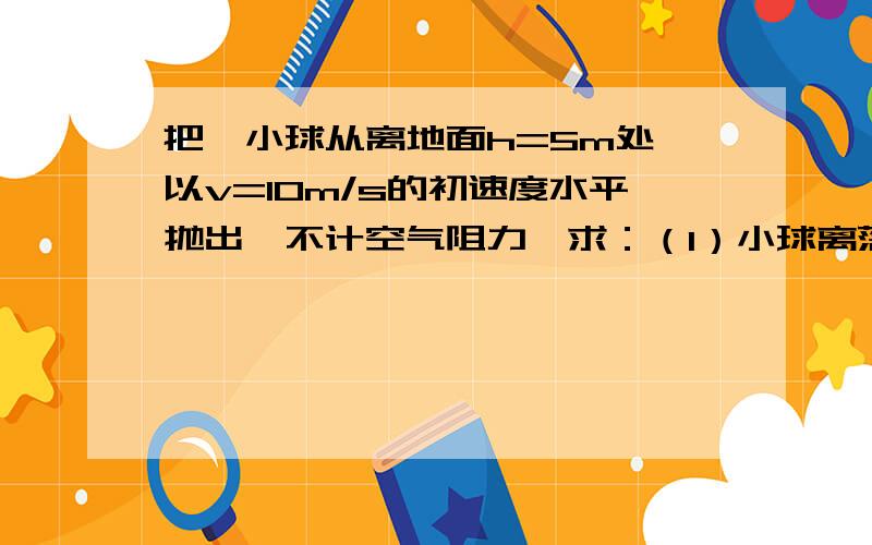 把一小球从离地面h=5m处,以v=10m/s的初速度水平抛出,不计空气阻力,求：（1）小球离落地点抛出点的水平距离.（2）小球落地时的速度.