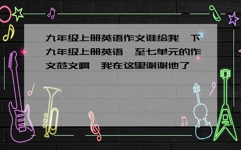 九年级上册英语作文谁给我一下九年级上册英语一至七单元的作文范文啊,我在这里谢谢他了