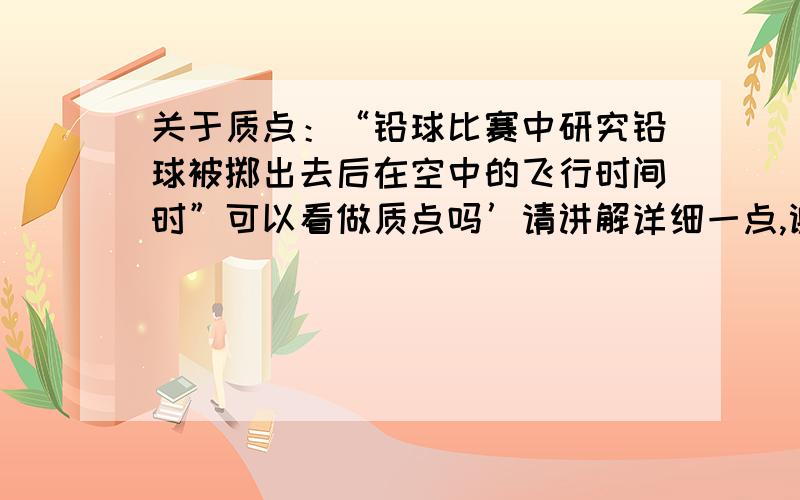 关于质点：“铅球比赛中研究铅球被掷出去后在空中的飞行时间时”可以看做质点吗’请讲解详细一点,谢谢