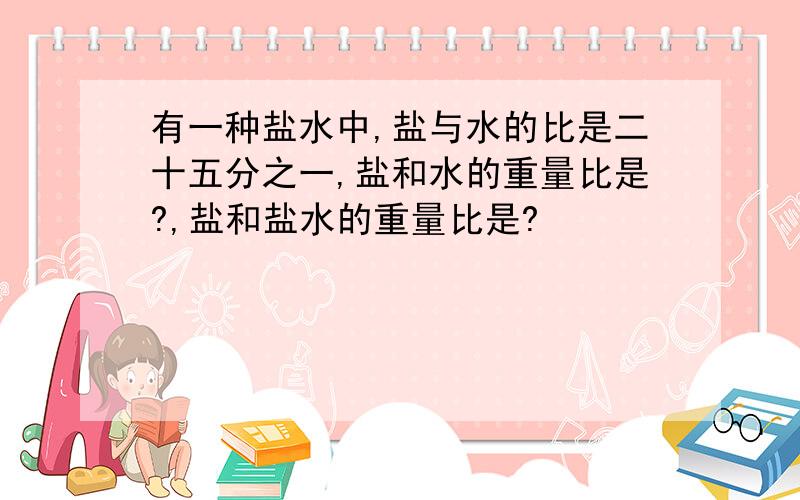 有一种盐水中,盐与水的比是二十五分之一,盐和水的重量比是?,盐和盐水的重量比是?