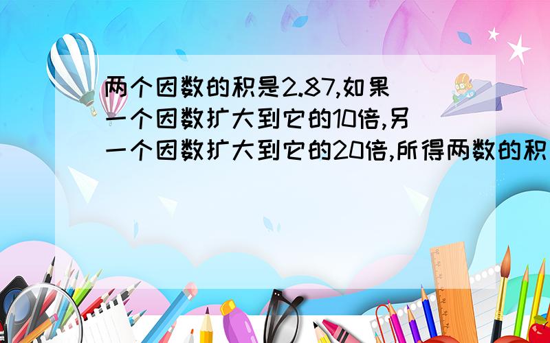 两个因数的积是2.87,如果一个因数扩大到它的10倍,另一个因数扩大到它的20倍,所得两数的积是多少?