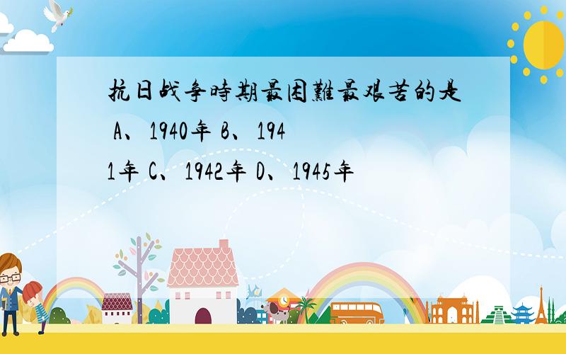 抗日战争时期最困难最艰苦的是 A、1940年 B、1941年 C、1942年 D、1945年