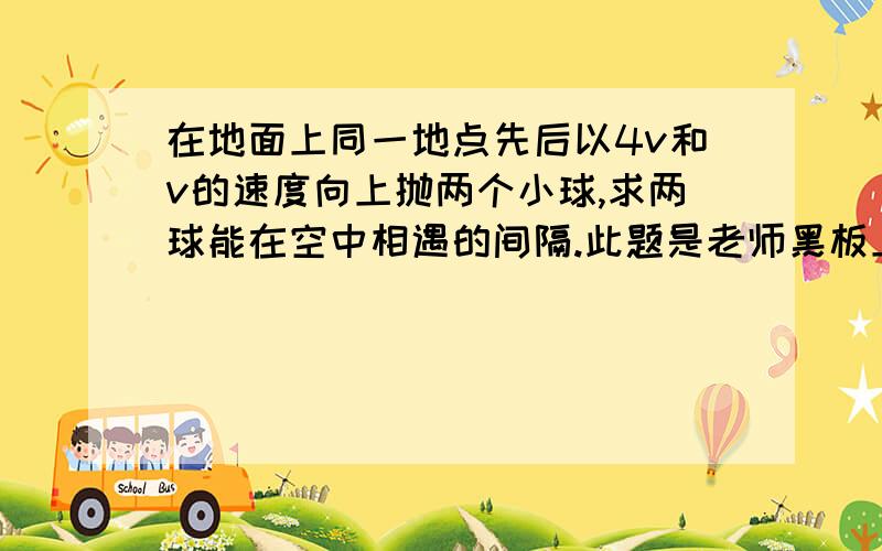 在地面上同一地点先后以4v和v的速度向上抛两个小球,求两球能在空中相遇的间隔.此题是老师黑板上出的,应该没问题,就是题意有点不好理解,