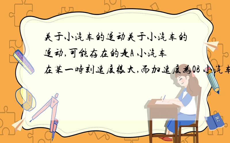 关于小汽车的运动关于小汽车的运动,可能存在的是A 小汽车在某一时刻速度很大,而加速度为0B 小汽车在某一时刻速度为0 而加速度不为0C 小汽车在某一时间,速度变化量很大而加速度较小D 小