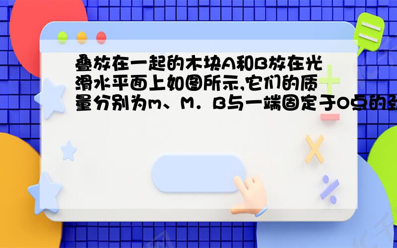 叠放在一起的木块A和B放在光滑水平面上如图所示,它们的质量分别为m、M．B与一端固定于O点的劲度系数为k的轻弹簧系在一起,现将两木块向右拉开使弹簧伸长l,然后释放．若A、B始终相对静止