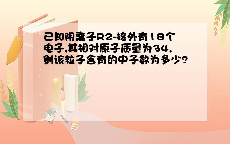 已知阴离子R2-核外有18个电子,其相对原子质量为34,则该粒子含有的中子数为多少?