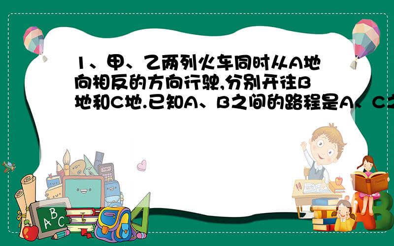 1、甲、乙两列火车同时从A地向相反的方向行驶,分别开往B地和C地.已知A、B之间的路程是A、C之间路程的9\10.当甲车行驶60千米时,乙车行驶的路程与剩下路程的比是1：3,这时两列火车离目的地