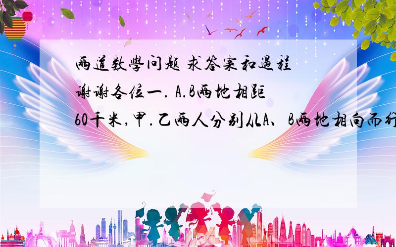 两道数学问题 求答案和过程 谢谢各位一. A.B两地相距60千米,甲.乙两人分别从A、B两地相向而行.甲比乙迟出发20分钟,每小时比乙多走3千米,在甲出发后1小时40分钟两人相遇.甲、乙两人每小时