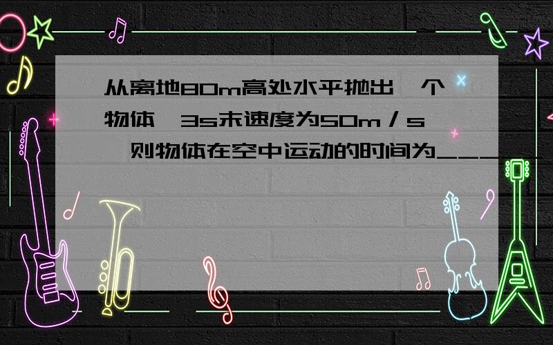 从离地80m高处水平抛出一个物体,3s末速度为50m／s,则物体在空中运动的时间为_____；物体抛出时的初速...从离地80m高处水平抛出一个物体,3s末速度为50m／s,则物体在空中运动的时间为_____；物