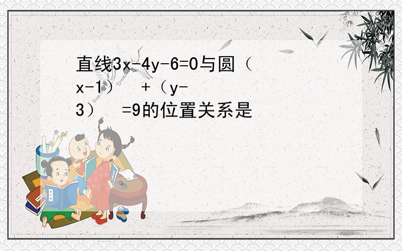 直线3x-4y-6=0与圆（x-1）²+（y-3）²=9的位置关系是