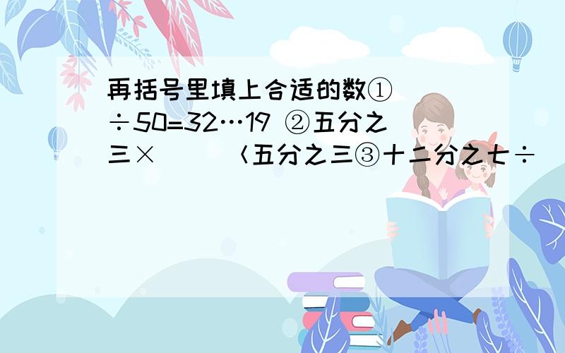 再括号里填上合适的数①（ ）÷50=32…19 ②五分之三×（ ）＜五分之三③十二分之七÷（ ）＞十二分之七 ④三分之二（ ）＜三分之二