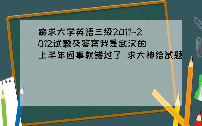 跪求大学英语三级2011-2012试题及答案我是武汉的 上半年因事就错过了 求大神给试题