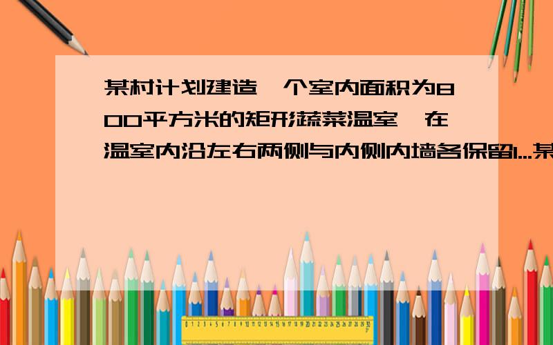 某村计划建造一个室内面积为800平方米的矩形蔬菜温室,在温室内沿左右两侧与内侧内墙各保留1...某村计划建造一个室内面积为800平方米的矩形蔬菜温室,在温室内沿左右两侧与内侧内墙各保