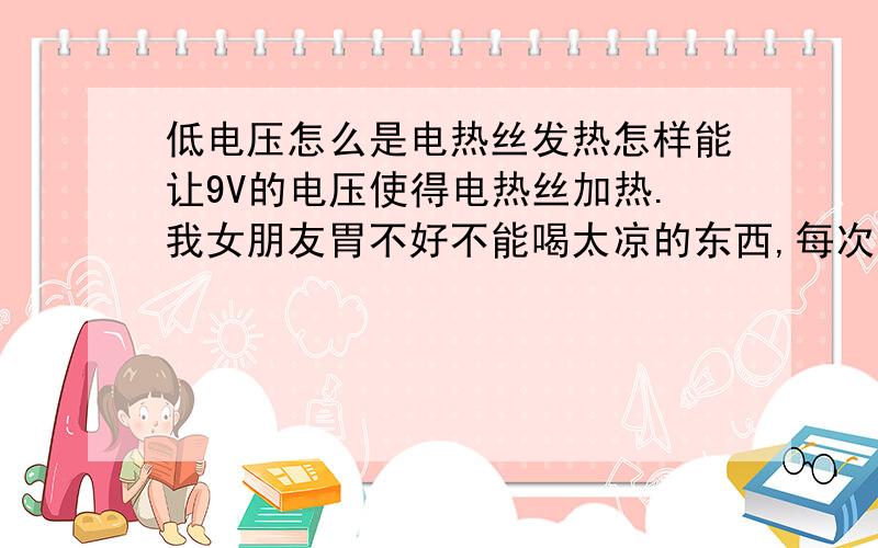 低电压怎么是电热丝发热怎样能让9V的电压使得电热丝加热.我女朋友胃不好不能喝太凉的东西,每次出去想喝水都没办法,在网上查那种旅行加热杯,怎么都是车载的,郁闷.我想能不能自己做个