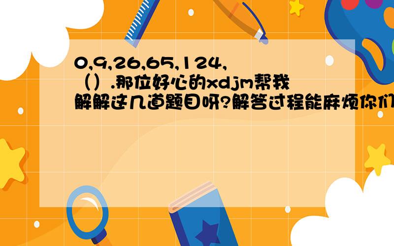 0,9,26,65,124,（）.那位好心的xdjm帮我解解这几道题目呀?解答过程能麻烦你们写出来吗,9,26,65,124,（）1,4,27,256（）65,35,17,3,（）1,4,3,12,12,48,25,（）-3,-2,5,24,61,（）2/3,8/9,4/3,2,（）2,9,28,65,（）-7,0,1,2