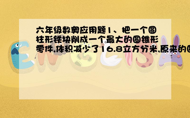 六年级数奥应用题1、把一个圆柱形铁块削成一个最大的圆锥形零件,体积减少了16.8立方分米,原来的圆柱的体积是多少立方分米?2、一个圆柱形容器,底面直径是20厘米,里面装有水,现将一个底