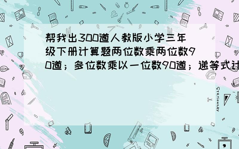 帮我出300道人教版小学三年级下册计算题两位数乘两位数90道；多位数乘以一位数90道；递等式计算120道.如果出不了那么多,那就请每个人每种计算题至少出20道