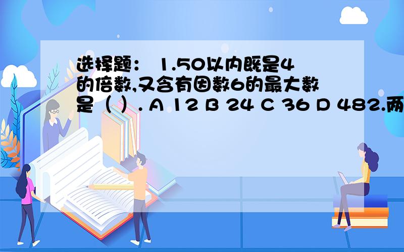 选择题： 1.50以内既是4的倍数,又含有因数6的最大数是（ ）. A 12 B 24 C 36 D 482.两个质数的和是（        ）.A 偶数  B  奇数   C不能确定 3 按照（        ）把大于1的自然数分为质数和合数.A  是不