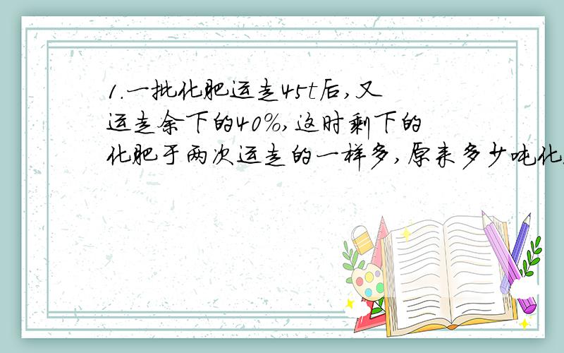 1.一批化肥运走45t后,又运走余下的40%,这时剩下的化肥于两次运走的一样多,原来多少吨化肥?2.甲乙2桶油共重96kg,把甲桶80%倒入乙桶,此时甲：乙=1：7 甲乙原来各多少kg?（此题请用方程解,设甲x