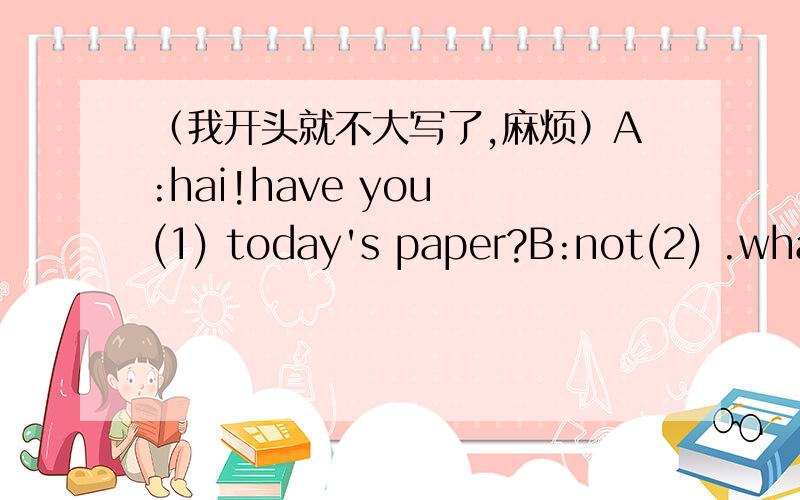 （我开头就不大写了,麻烦）A:hai!have you (1) today's paper?B:not(2) .what dose it (3) A:it says a pupil was riding to school when a car (4) him.B:oh,dear!tings (5)this often happen in busy streets.(6)did the driver do with the pupil?A:he t